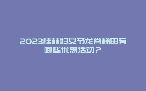 2024年桂林妇女节龙脊梯田有哪些优惠活动？