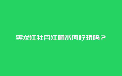 黑龙江牡丹江响水河好玩吗？