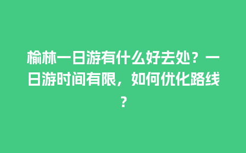 榆林一日游有什么好去处？一日游时间有限，如何优化路线？