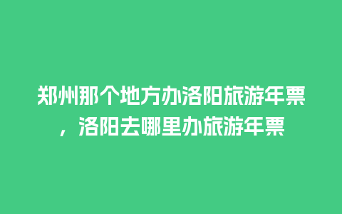 郑州那个地方办洛阳旅游年票，洛阳去哪里办旅游年票