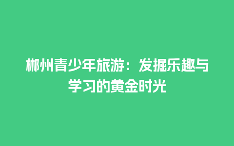 郴州青少年旅游：发掘乐趣与学习的黄金时光