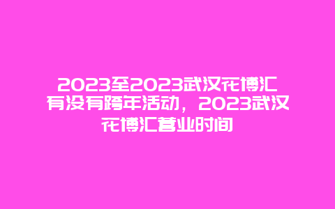 2024年至2024年武汉花博汇有没有跨年活动，2024年武汉花博汇营业时间