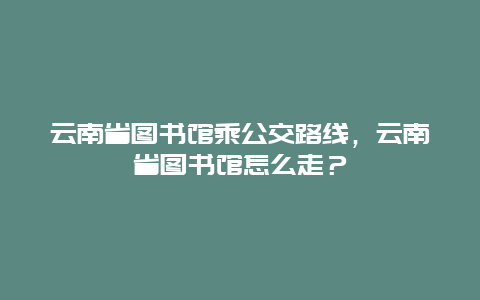 云南省图书馆乘公交路线，云南省图书馆怎么走？