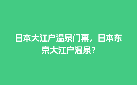 日本大江户温泉门票，日本东京大江户温泉？