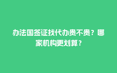 办法国签证找代办贵不贵？哪家机构更划算？