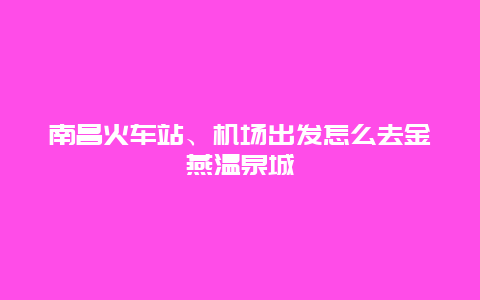 南昌火车站、机场出发怎么去金燕温泉城