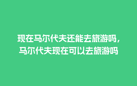 现在马尔代夫还能去旅游吗，马尔代夫现在可以去旅游吗