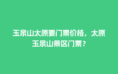 玉泉山太原要门票价格，太原玉泉山景区门票？