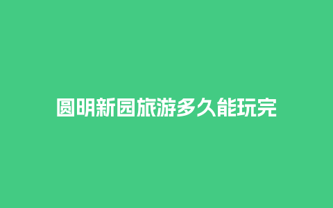 圆明新园旅游多久能玩完