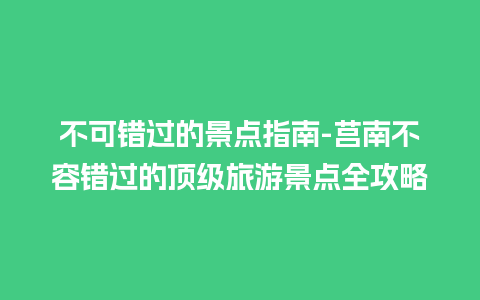 不可错过的景点指南-莒南不容错过的顶级旅游景点全攻略