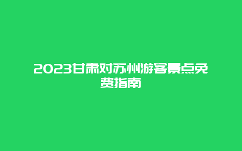 2024年甘肃对苏州游客景点免费指南