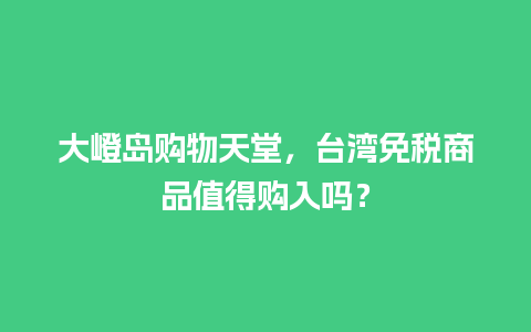 大嶝岛购物天堂，台湾免税商品值得购入吗？