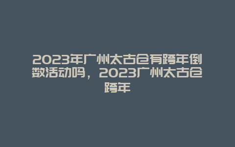 2024年广州太古仓有跨年倒数活动吗，2024年广州太古仓跨年