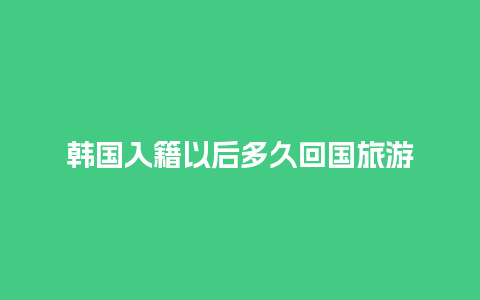 韩国入籍以后多久回国旅游