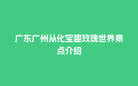 广东广州从化宝趣玫瑰世界景点介绍