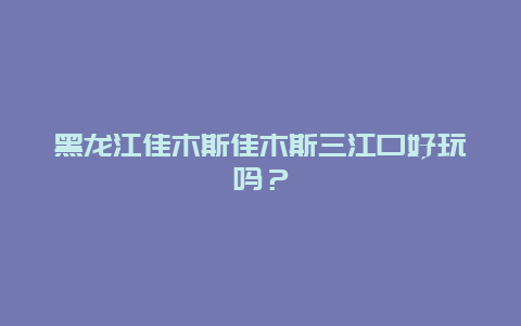 黑龙江佳木斯佳木斯三江口好玩吗？