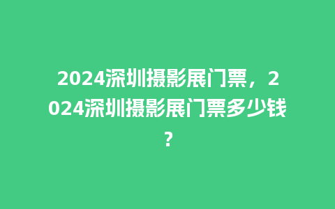 2024深圳摄影展门票，2024深圳摄影展门票多少钱？