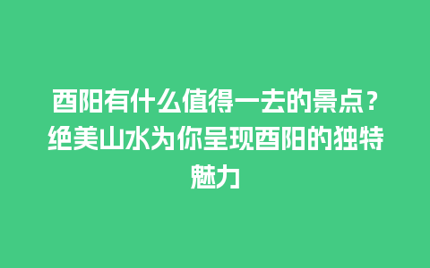 酉阳有什么值得一去的景点？绝美山水为你呈现酉阳的独特魅力