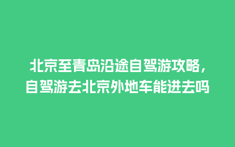 北京至青岛沿途自驾游攻略，自驾游去北京外地车能进去吗