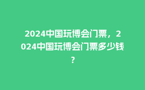 2024中国玩博会门票，2024中国玩博会门票多少钱？