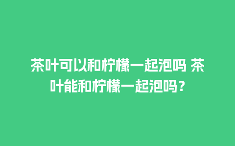 茶叶可以和柠檬一起泡吗 茶叶能和柠檬一起泡吗？