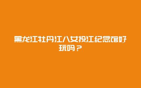 黑龙江牡丹江八女投江纪念馆好玩吗？