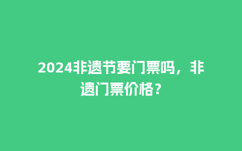 2024非遗节要门票吗，非遗门票价格？