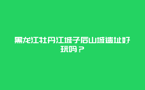 黑龙江牡丹江城子后山城遗址好玩吗？