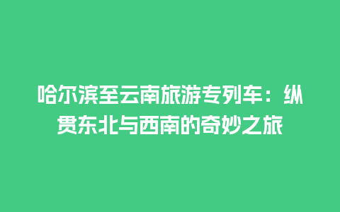 哈尔滨至云南旅游专列车：纵贯东北与西南的奇妙之旅