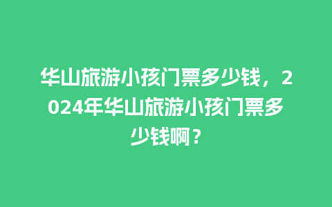 华山旅游小孩门票多少钱，2024年华山旅游小孩门票多少钱啊？