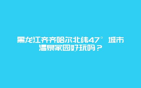 黑龙江齐齐哈尔北纬47°城市温泉家园好玩吗？