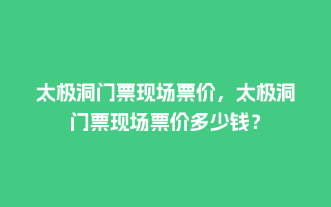 太极洞门票现场票价，太极洞门票现场票价多少钱？