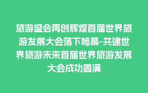 旅游盛会再创辉煌首届世界旅游发展大会落下帷幕-共建世界旅游未来首届世界旅游发展大会成功圆满