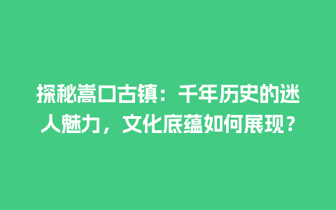 探秘嵩口古镇：千年历史的迷人魅力，文化底蕴如何展现？