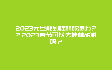 2024年元旦能到桂林旅游吗？？2024年春节可以去桂林旅游吗？