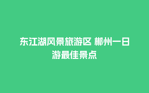 东江湖风景旅游区 郴州一日游最佳景点