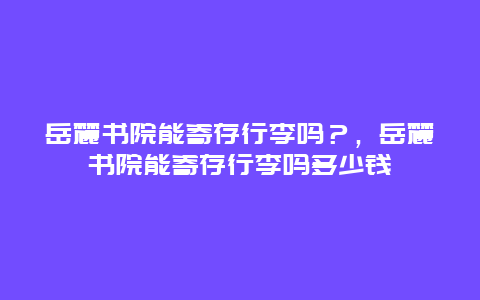 岳麓书院能寄存行李吗？，岳麓书院能寄存行李吗多少钱