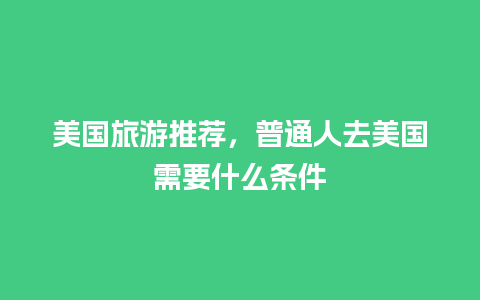 美国旅游推荐，普通人去美国需要什么条件