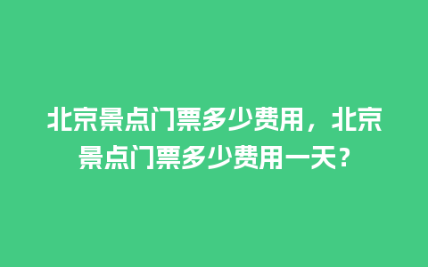 北京景点门票多少费用，北京景点门票多少费用一天？