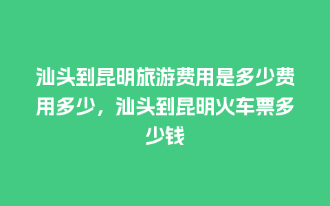 汕头到昆明旅游费用是多少费用多少，汕头到昆明火车票多少钱