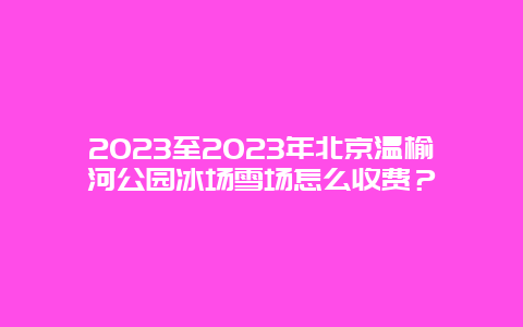 2024年至2024年北京温榆河公园冰场雪场怎么收费？