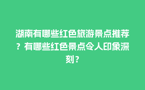 湖南有哪些红色旅游景点推荐？有哪些红色景点令人印象深刻？