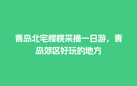 青岛北宅樱桃采摘一日游，青岛郊区好玩的地方