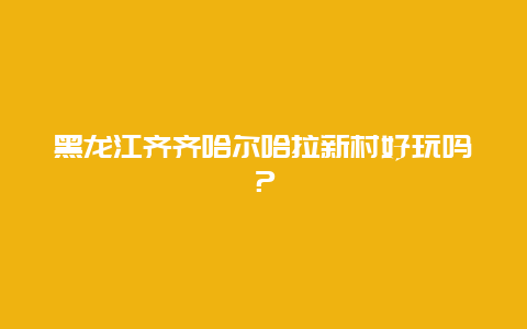 黑龙江齐齐哈尔哈拉新村好玩吗？