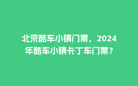 北京酷车小镇门票，2024年酷车小镇卡丁车门票？