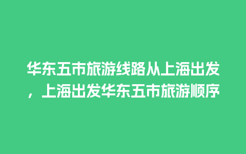 华东五市旅游线路从上海出发，上海出发华东五市旅游顺序