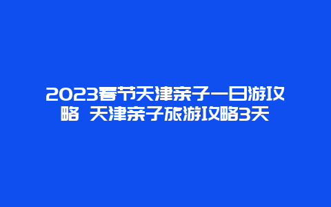 2024年春节天津亲子一日游攻略 天津亲子旅游攻略3天