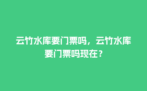 云竹水库要门票吗，云竹水库要门票吗现在？