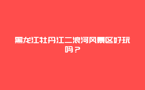 黑龙江牡丹江二浪河风景区好玩吗？