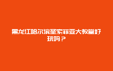 黑龙江哈尔滨圣索菲亚大教堂好玩吗？